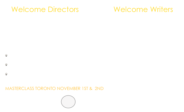    Welcome Directors                 Welcome Writers

   

    I can help you                                          I can help you

     to work well with actors                                              to develop your script

     to give precise feedback                                           to develop characters 

     to develop your script

                                                                                                                                                                                                                                   MASTERCLASS TORONTO NOVEMBER 1ST &  2ND

              APPLY HERE             ￼